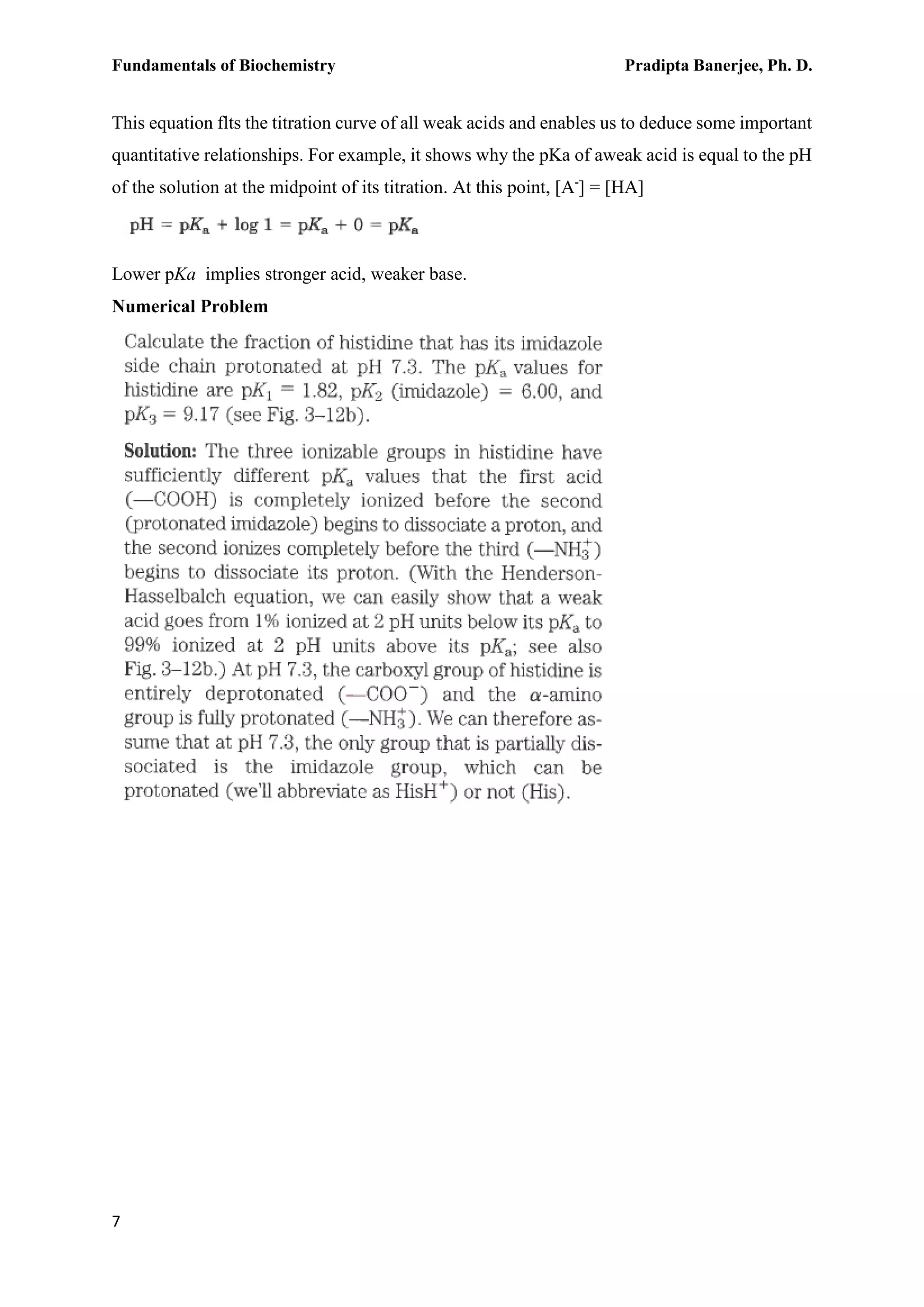 Fundamentals of Biochemistry Pradipta Banerjee, Ph. D.
7
This equation flts the titration curve of all weak acids and enables us to deduce some important
quantitative relationships. For example, it shows why the pKa of aweak acid is equal to the pH
of the solution at the midpoint of its titration. At this point, [A-
] = [HA]
Lower pKa implies stronger acid, weaker base.
Numerical Problem
 