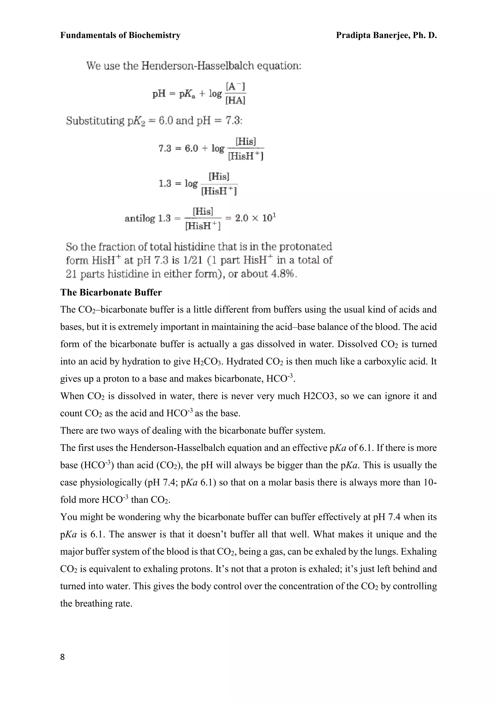 Fundamentals of Biochemistry Pradipta Banerjee, Ph. D.
8
The Bicarbonate Buffer
The CO2–bicarbonate buffer is a little different from buffers using the usual kind of acids and
bases, but it is extremely important in maintaining the acid–base balance of the blood. The acid
form of the bicarbonate buffer is actually a gas dissolved in water. Dissolved CO2 is turned
into an acid by hydration to give H2CO3. Hydrated CO2 is then much like a carboxylic acid. It
gives up a proton to a base and makes bicarbonate, HCO-3
.
When CO2 is dissolved in water, there is never very much H2CO3, so we can ignore it and
count CO2 as the acid and HCO-3
as the base.
There are two ways of dealing with the bicarbonate buffer system.
The first uses the Henderson-Hasselbalch equation and an effective pKa of 6.1. If there is more
base (HCO-3
) than acid (CO2), the pH will always be bigger than the pKa. This is usually the
case physiologically (pH 7.4; pKa 6.1) so that on a molar basis there is always more than 10-
fold more HCO-3
than CO2.
You might be wondering why the bicarbonate buffer can buffer effectively at pH 7.4 when its
pKa is 6.1. The answer is that it doesn’t buffer all that well. What makes it unique and the
major buffer system of the blood is that CO2, being a gas, can be exhaled by the lungs. Exhaling
CO2 is equivalent to exhaling protons. It’s not that a proton is exhaled; it’s just left behind and
turned into water. This gives the body control over the concentration of the CO2 by controlling
the breathing rate.
 