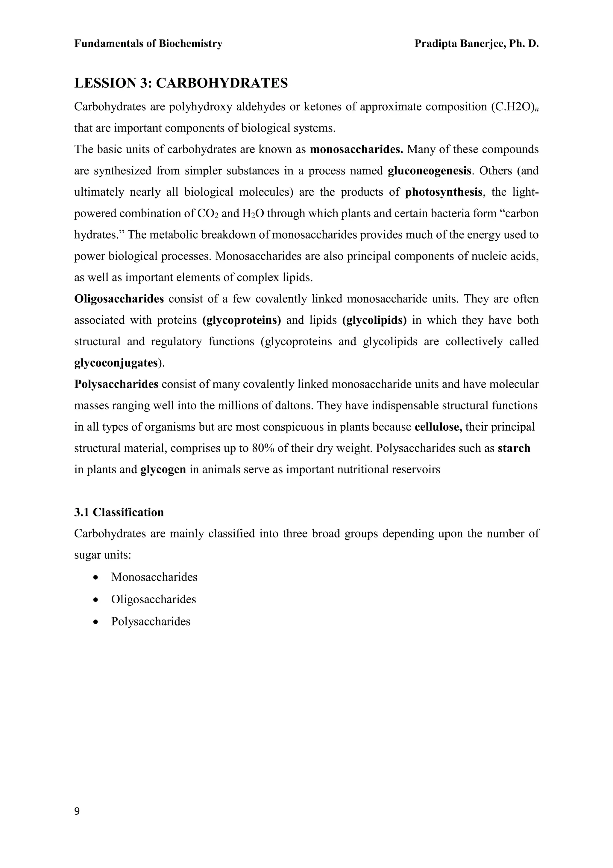 Fundamentals of Biochemistry Pradipta Banerjee, Ph. D.
9
LESSION 3: CARBOHYDRATES
Carbohydrates are polyhydroxy aldehydes or ketones of approximate composition (C.H2O)n
that are important components of biological systems.
The basic units of carbohydrates are known as monosaccharides. Many of these compounds
are synthesized from simpler substances in a process named gluconeogenesis. Others (and
ultimately nearly all biological molecules) are the products of photosynthesis, the light-
powered combination of CO2 and H2O through which plants and certain bacteria form “carbon
hydrates.” The metabolic breakdown of monosaccharides provides much of the energy used to
power biological processes. Monosaccharides are also principal components of nucleic acids,
as well as important elements of complex lipids.
Oligosaccharides consist of a few covalently linked monosaccharide units. They are often
associated with proteins (glycoproteins) and lipids (glycolipids) in which they have both
structural and regulatory functions (glycoproteins and glycolipids are collectively called
glycoconjugates).
Polysaccharides consist of many covalently linked monosaccharide units and have molecular
masses ranging well into the millions of daltons. They have indispensable structural functions
in all types of organisms but are most conspicuous in plants because cellulose, their principal
structural material, comprises up to 80% of their dry weight. Polysaccharides such as starch
in plants and glycogen in animals serve as important nutritional reservoirs
3.1 Classification
Carbohydrates are mainly classified into three broad groups depending upon the number of
sugar units:
 Monosaccharides
 Oligosaccharides
 Polysaccharides
 