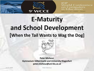 E-Maturity and School Development[When the Tail Wants to Wag the Dog] 23.07.2009 1 Peter Micheuz Peter MicheuzGymnasium Völkermarkt and University Klagenfurtpeter.micheuz@uni-klu.ac.at 