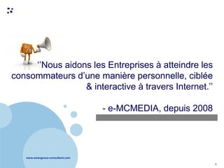 www.emergence-consultant.com
3
‘’Nous aidons les Entreprises à atteindre les
consommateurs d’une manière personnelle, ciblée
& interactive à travers Internet.’’
- e-MCMEDIA, depuis 2008
 