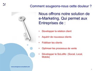 www.emergence-consultant.com
7
Nous offrons notre solution de
e-Marketing. Qui permet aux
Entreprises de :
• Developper la relation client
• Aquérir de nouveaux clients
• Fidéliser les clients
• Optimser les processus de vente
• Développer le SoLoMo (Social, Local,
Mobile)
Comment sougeons-nous cette douleur ?
 