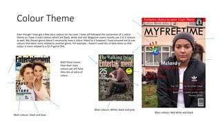 Colour Theme
Even though I have got a few extra colours on my cover I have still followed the convention of a colour
theme as I have 3 main colours which are black, white and red. Magazine covers mostly use 2 to 3 colours
as well. My chosen genre doesn’t necessarily have a colour linked to it however, I have ensured not to use
colours that were more related to another genre. For example, I haven’t used lots of blue tones as that
colour is more related to a Sci-fi genre film.
Both these covers
have their main
colours yet still have
little bits of extra of
colour.
Main colours: black and blue
Main colours: White, black and pink
Main colours: Red white and black
 