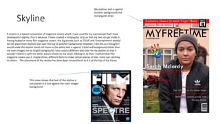 Skyline
A skyline is a typical convention of magazine covers which I have used for my own except that I have
developed it slightly. This is because, I have created a rectangular strip so that my text can go inside it.
Having looked at many film magazine covers, the big brands such as ‘FILM’ and ‘Entertainment weekly’
do not place their skylines text over the top of another background. However, I did this as I thought it
would make the skyline stand out more as the white text is against a bold red background rather than
my main images not so bright background. I also used a different text style for my skyline so that it
wouldn’t blend in with the other pieces of text on my cover. Adding on to that, I noticed that film
magazine covers use 2, maybe three, different fonts to make certain pieces of text more eye catching
to others. The placement of the skyline has been kept conventional as it is at the top of the frame.
This cover shows that text of the skyline is
just placed in a line against the main images
background
My skylines text is against
another background (red
rectangular strip)
 