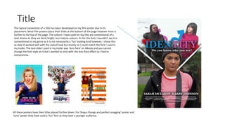 Title
The typical convention of a title has been developed on my film poster due to its
placement. Most film posters place their titles at the bottom of the page however mine is
further to the top of the page. The colours I have used for my title are conventional of a
teen drama as they are fairly bright, less mature colours. As for the font, I wouldn’t say it is
conventional to my genre as it is not necessarily a ‘fun’ looking kind however, I chose this
as style it worked well with the overall look but mostly so I could match the font I used in
my trailer. The text slide I used in my trailer was ‘lens flare’ on iMovie and you cannot
change the font style on it but I wanted to stick with the lens flare effect so I had to
compromise..
All these posters have their titles placed further down. For ‘Angus thongs and perfect snogging’ poster and
‘Juno’ poster they have used a ‘fun’ font as they have a younger audience.
 