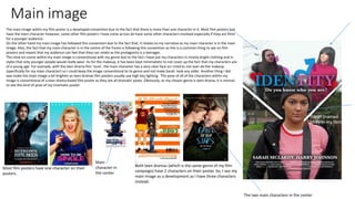 Main image
The main image within my film poster is a developed convention due to the fact that there is more than one character in it. Most film posters just
have the main character however, some other film posters I have come across do have some other characters involved especially if they are films
for a younger audience.
On the other hand my main image has followed this convention due to the fact that, it relates to my narrative as my main character is in the main
image. Also, the fact that my main character is in the centre of the frame is following this convention as this is a common thing to see on film
posters and means that my audience can feel that they can relate as the protagonist is a teenager.
The mise-en-scene within my main image is conventional with my genre due to the fact I have put my characters in mostly bright clothing and in
styles that only younger people would really wear. As for the makeup, it has been kept minimalistic to not cover up the fact that my characters are
of a young age. For example, with the teen drama film ‘Juno’, the main character has a very clear face so I tried to not over do the makeup
(specifically for my main character) so I could keep the image conventional to its genre and not make Sarah look any older. Another thing I did
was make the main image a bit brighter as teen dramas film posters usually use high key lighting. The pose of all of the characters within my
image is conventional of a teen drama based film poster as they are all dramatic poses. Obviously, as my chosen genre is teen drama, it is normal
to see this kind of pose of my cinematic poster.
Both teen dramas (which is the same genre of my film
campaign) have 2 characters on their poster. So, I see my
main image as a development as I have three characters
instead.
Most film posters have one character on their
posters.
The two main characters in the center
Main
character in
the center
Sarah (named
Molly in my film)
 