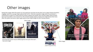 Other images
Having other images within film posters isn’t very typical but some films do have them such as ‘Angus thongs and perfects
snoggings’ which has a younger target audience like my film. I think that using other images within my own poster is
conventional to its genre as it shows that lots of drama is going to be involved. Also, the extra images make the poster
look more busy which is more common for a film aimed at younger people as having more images attracts them more.
Other film posters that have an older target audience have simpler designs for their cinematic posters.
All of these film posters that are different genres from each other don’t
have extra images
Other images
Other images
 