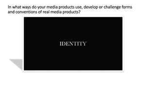 In what ways do your media products use, develop or challenge forms
and conventions of real media products?
 