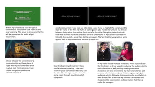 Within my trailer I have used the typical
convention of a disclaimer title shown at the
very beginning. This is just to show who the film
will be appropriate for and is a legal
requirement.
Another convention I have used are title slides. I used these to help tell the narrative and to
state the name of the film and that it is 'coming soon’. Like most trailers, I have put them in-
between shots rather than putting them one after the other. Doing this makes the trailer
look more realistic and makes the story easier to understand as my audience can read the
title slide then watch a scene then do the same again. The fact that the typography is white
against black is also conventional because it stands out.
I have followed the convention of a
production title as I have placed it
right after my disclaimer title which
is what most film trailers do. It just
shows recognition of who the
picture company is.
Near the beginning of my trailer I have
used a voiceover meaning I have used
another typical convention of trailers. Like
the title slides it helps move the narrative
along except through sound instead of
typography.
In my trailer we see multiple characters. This is typical of real
life film trailers as it is a way of introducing the audience to the
main characters as well possibly showing some other
characters with less screen time. My main characters(as well
as some other minor ones) are the same age as my target
audience which is following this convention by genre (which is
teen drama). This is because my audience can relate to the
characters/feel a connection and also implies that this is a
trailer for teenagers.
 