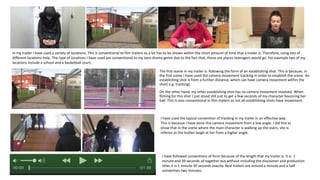 The first scene in my trailer is following the form of an establishing shot. This is because, in
the first scene I have used the camera movement tracking in order to establish the scene. An
establishing shot is from a further distance, which can have camera movement within the
shot( e.g. tracking).
On the other hand, my other establishing shot has no camera movement involved. When
filming for this shot I just stood still just to get a few seconds of my character bouncing her
ball. This is also conventional in film trailers as not all establishing shots have movement.
In my trailer I have used a variety of locations. This is conventional to film trailers as a lot has to be shown within the short amount of time that a trailer is. Therefore, using lots of
different locations help. The type of locations I have used are conventional to my teen drama genre due to the fact that, these are places teenagers would go. For example two of my
locations include a school and a basketball court.
I have followed conventions of form because of the length that my trailer is. It is 1
minute and 39 seconds all together but without including the disclaimer and production
titles it is 1 minute 30 seconds exactly. Real trailers are around a minute and a half
sometimes two minutes.
I have used the typical convention of tracking in my trailer in an effective way.
This is because I have done this camera movement from a low angle. I did this to
show that in the scene where the main character is walking up the stairs, she is
inferior as the bullies laugh at her from a higher angle.
 