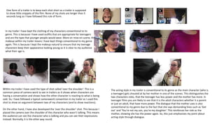 One form of a trailer is to keep each shot short as a trailer is supposed
to show little snippets of the film. None of my shots are longer than 5
seconds long so I have followed this rule of form.
In my trailer I have kept the clothing of my characters conventional to its
genre. This is because I have used outfits that are appropriate for teenagers
and are the type that younger people would wear. More on mise-en-scene, the
makeup within my trailer means I have kept things conventional to my genre
again. This is because I kept the makeup natural to ensure that my teenage
characters keep their appearance looking young so it is clear to my audience
what their age is.
Within my trailer I have used the type of shot called ‘over the shoulder’. This is a
common piece of camera work to see in trailers as it shows when characters are
having a conversation and shows how the other character is reacting to what is being
said. So, I have followed a typical camerawork convention in my trailer as I used this
shot to show an argument between two of my characters (and to show reactions).
On the other hand, I have also developed the ‘over the shoulder’ shot. This because I
placed the camera over the shoulder of the character who wasn’t talking. This means
the audience can see the character who is talking and you can see their expressions
instead. Normally, it is the other way round.
Conventional
Unconventional
The acting style in my trailer is conventional to its genre as the main character (who is
a teenager) gets shouted at by her mother in one of the scenes. This distinguishes the
two characters roles, that the teenager has less power and the mother has more. In
teenager films you are likely to see that it is the adult characters whether it a parent
or just an adult, that have more power. The dialogue that the mother uses is also
conventional to my genre due to the fact that she says demanding lines such as ‘Get
out’ and ‘You’re not my son, you’re my daughter’. This reinforces her role as the
mother, showing she has the power again. So, this just emphasises my point about
acting style through dialogue.
 