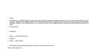 • Trailer
• Conventional – establishing shot, voice over, text to build a narrative multiple characters, mise-en-scene (teen clothes – teen
audience relates to the target audience connection with character). Varaition of shot, close up meduim long, lots of different
locations, effective use of props (mise –en- scene) each shot is short length (loads of little shots). (conventional), each shot is
short.
• Development
• Challenge
• Music… parallel mood music
• Lighting
• Props.... wig?? Photo..
• Transsutons, fast paced editing, fade to black and dissolve cross to blur
Close up for expresion…
 