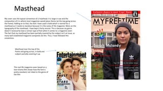 My cover uses the typical convention of a masthead. It is large in size and the
composition of it is where most magazines would place theres (at the top going across
the frame). Adding on to that, the font I have used is bold which is normal for a
masthead as it needs to standout because it is the name of the magazine. More on the
typography of the masthead, I have kept it fairly neutral. This is because my genre
doesn’t necessarily have a certain type of font when it comes to a magazine cover.
The fact that my masthead has been partially covered by the subject isn’t an issue, as
many well established magazine companies do this. Thus, I have followed this
convention.
Masthead
Masthead near the top of the
frame and going across, in bold and
subject partially covering it up.
This real life magazine cover based on a
teen drama film shows how the font is
pretty standard, not Inked to the genre of
the film
 
