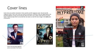 Cover lines
Cover lines are another convention I have used for my film magazine cover. Like all real life
magazine covers, their cover lines are a point of attraction. Therefore, they are highly likely to be
grouped together so they can be read one after the other. This is what I have done for my own
cover. I have also kept them to one side like real covers so that the main image is the main point
of attraction.
Cover lines grouped together
and on one side of the frame.
 