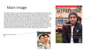 Main image
The typical convention of a main image has been developed in my media product due to the fact that,
most magazines have the subject in the center of the shot. However, the subject within my shot is more
to one side of the frame. More on the mise-en-scene of the image, I have kept the makeup of my
subject clean and minimal, keeping her youthful appearance. This shows that the main character is
young so reminds the audience that the film that features on my cover is for teenagers.. Another thing I
have kept conventional based on my genre, is the clothing that the subject is wearing. As you can see in
the image, she is wearing a beanie and a bomber style jacket which is a style that teenagers are much
more likely to adopt, rather than somebody in their 30’s. As for the lighting, I would comment that I
have made a development here. This is because, with a teen drama based magazine cover, high key
lighting is common as most of these films end optimistically. Although the main element is drama, they
are not known to be horribly deep and dark . Whilst I haven’t used a really harsh gloom to my cover, I
wouldn’t say I have used high-key lighting as such. Instead, I opted for warmer tone to my cover as I feel
the main image had a cold tone to it. The warn tone I feel, complimented by colour theme also.
Subjects in the center of the
shot.
 