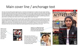 Main cover line / anchorage text
The main cover line within my film magazine cover is in the form of anchorage text as it relates to the main image. Therefore,
this typical convention is followed as this is what most magazines do on their covers. I kept this convention close to the subjects
face which further indicates to my audience that the text relates to my main image. Keeping this piece of text the largest (apart
from the masthead) is typical of all magazine covers as this is the most important piece of content the magazine includes. So, I
have ensured to follow this rule so that this convention on my cover will get attention fast. Another common thing is that this
piece of text is most likely to be in bold so that it is more noticeable, which is what I have done.
For the word ‘Identity’ which is the name of my film trailer, I used a different text style (matching the skyline) so that it would
stand out against the other pieces of text. I felt the need to do this as this is an important piece of text and I found that some
magazine covers do use a different font for their main cover lines (which are likely to be the name of the film featured on the
magazine). So, I would say I have developed my main cover line as it is only one word out of my main cover line that has a
different font style and the rest matches my other font used for my cover lines etc. Whereas, on the real life magazine cover,
the whole of the main cover line has a different text style compared to the other pieces of text on the cover.
Main cover line in the form of
anchorage text because ‘The fault in
our stars’ relates to the main image
as the two subjects on the cover are
the main characters in that film.
You can also see how the pieces of
text are close to the subjects face
hinting that they relate.
Different font
style used for
main cover line
(which is the
title of the
featured film)
compared to
other text on
the cover
‘Identity’ is in a different font style
compared to the rest of the main
cover line and other pieces of text
on my cover (minus the skyline).
 
