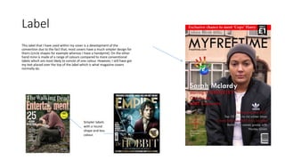 Label
This label that I have used within my cover is a development of the
convention due to the fact that, most covers have a much simpler design for
theirs (circle shapes for example whereas I have a handprint). On the other
hand mine is made of a range of colours compared to more conventional
labels which are most likely to consist of one colour. However, I still have got
my text placed over the top of the label which is what magazine covers
normally do.
Simpler labels
with a round
shape and less
colour.
 