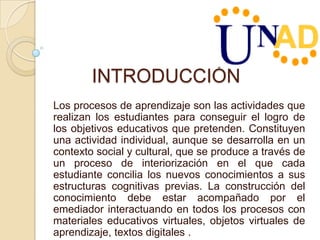 INTRODUCCIÓN
Los procesos de aprendizaje son las actividades que
realizan los estudiantes para conseguir el logro de
los objetivos educativos que pretenden. Constituyen
una actividad individual, aunque se desarrolla en un
contexto social y cultural, que se produce a través de
un proceso de interiorización en el que cada
estudiante concilia los nuevos conocimientos a sus
estructuras cognitivas previas. La construcción del
conocimiento debe estar acompañado por el
emediador interactuando en todos los procesos con
materiales educativos virtuales, objetos virtuales de
aprendizaje, textos digitales .
 