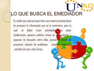 LO QUE BUSCA EL EMEDIADOR
Es visible que cada persona tiene una manera característica
de procesar la información que se le suministra, para lo
cual, se deben crear actividades que exijan
colaboración, generen análisis critico en el estudiante y
espacios de discusión entre ellos, gracias al diseño de
proyectos, solución de problemas toma de decisiones
, estudios de caso, entre otros.
 