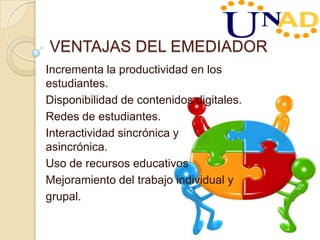 VENTAJAS DEL EMEDIADOR
Incrementa la productividad en los
estudiantes.
Disponibilidad de contenidos digitales.
Redes de estudiantes.
Interactividad sincrónica y
asincrónica.
Uso de recursos educativos
Mejoramiento del trabajo individual y
grupal.
 
