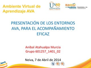 Ambiente Virtual de
Aprendizaje AVA
PRESENTACIÓN DE LOS ENTORNOS
AVA, PARA EL ACOMPAÑAMIENTO
EFICAZ
Aníbal Atahualpa Murcia
Grupo 601257_1401_02
Neiva, 7 de Abril de 2014
 