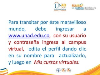 Para transitar por éste maravilloso
mundo, debe ingresar a
www.unad.edu.co, con su usuario
y contraseña ingresa al campus
virtual, edita el perfil dando clic
en su nombre para actualizarlo,
y luego en Mis cursos virtuales.