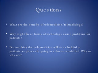 Questions What are the benefits of telemedicine/ teleradiology? Why might these forms of technology cause problems for patients? Do you think that telemedicine will be as helpful to patients as physically going to a doctor would be? Why or why not? 