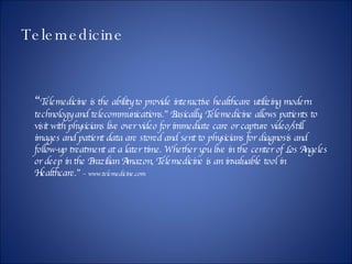 Telemedicine “ Telemedicine is the ability to provide interactive healthcare utilizing modern technology and telecommunications.” Basically, Telemedicine allows patients to visit with physicians live over video for immediate care or capture video/still images and patient data are stored and sent to physicians for diagnosis and follow-up treatment at a later time. Whether you live in the center of Los Angeles or deep in the Brazilian Amazon, Telemedicine is an invaluable tool in Healthcare.”  – www.telemedicine.com  