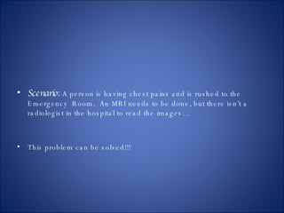 Scenario:   A person is having chest pains and is rushed to the Emergency  Room.  An MRI needs to be done, but there isn’t a radiologist in the hospital to read the images… This problem can be solved!!! 