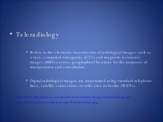 Teleradiology Refers to the electronic transmission of radiological images such as x-rays, computed tomograms (CT’s) and magnetic resonance images (MRI’s) across geographical locations for the purposes of interpretation and consultation. Digital radiological images are transmitted using standard telephone lines, satellite connections, or wide area networks (WANs). http://www.filmdigitizer.com/products/sierraplus/images/teleradiology.gif  http://www.insiteconsultancy.com/Teleradiology.jpg   