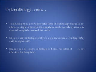 Teleradiology, cont… Teleradiology is a very powerful form of technology because it allows a single radiologist to simultaneously provide services to several hospitals..around the world. Ensures that radiologist will give a clear, accurate reading. (Day shift to night shift) Images can be sent to radiologist’s home via Internet  (cost-effective for hospitals) 