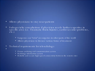 Allows physicians to stay near patients  Subspecialty consultations if physician needs further expertise in specific area (i.e. Traumatic Brain Injuries, cardiovascular problems, etc.) Surgeons can “sit in” on surgeries in other parts of the world Allows physicians to discuss various forms of treatment Technical requirements for teleradiology: Picture archiving and communication system Radiology information system Reliable and secure high-speed connectivity between the remote sites 