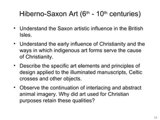 Hiberno-Saxon Art (6th - 10th centuries)
• Understand the Saxon artistic influence in the British
  Isles.
• Understand the early influence of Christianity and the
  ways in which indigenous art forms serve the cause
  of Christianity.
• Describe the specific art elements and principles of
  design applied to the illuminated manuscripts, Celtic
  crosses and other objects.
• Observe the continuation of interlacing and abstract
  animal imagery. Why did art used for Christian
  purposes retain these qualities?


                                                           13
 