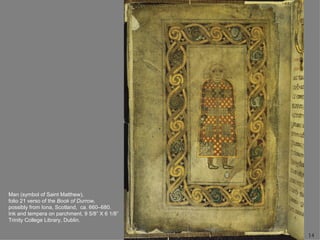 Man (symbol of Saint Matthew),
folio 21 verso of the Book of Durrow,
possibly from Iona, Scotland, ca. 660–680.
Ink and tempera on parchment, 9 5/8” X 6 1/8”
Trinity College Library, Dublin.

                                                14
 