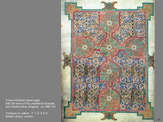 Cross-inscribed carpet page,
folio 26 verso of the Lindisfarne Gospels,
from Northumbria, England, ca. 698–721.

Tempera on vellum, 1’ 1 ½” X 9 ¼”.
British Library, London.
                                             15
 