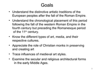 Goals
• Understand the distinctive artistic traditions of the
  European peoples after the fall of the Roman Empire.
• Understand the chronological placement of this period
  following the fall of the western Roman Empire in the
  fourth century but preceding the Romanesque period
   of the 11th century.
• Know the different types of art, media, and their
  respective cultures.
• Appreciate the role of Christian monks in preserving
  and creating art
• Trace influences of medieval art styles.
• Examine the secular and religious architectural forms
   in the early Middle Ages.
                                                          3
 