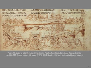 Psalm 44, detail of folio 25 recto of the Utrecht Psalter, from Hautvillers (near Reims), France,
ca. 820-835. Ink on vellum, full page, 1’ 1” X 9 7/8”;detail, 4 ½” high. University Library, Utrecht.




                                                                                                        32
 