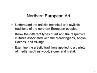 Northern European Art
• Understand the artistic, technical and stylistic
  traditions of the northern European peoples.
• Know the different types of art and the respective
  cultures associated with the Merovingians, Anglo-
  Saxons, and Vikings.
• Examine the artistic traditions applied to a variety
  of media, such as wood, stone, and metal.




                                                         4
 