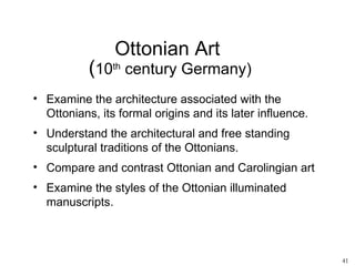 Ottonian Art
           (10th century Germany)
• Examine the architecture associated with the
  Ottonians, its formal origins and its later influence.
• Understand the architectural and free standing
  sculptural traditions of the Ottonians.
• Compare and contrast Ottonian and Carolingian art
• Examine the styles of the Ottonian illuminated
  manuscripts.



                                                           41
 