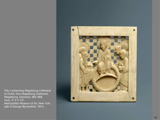 Otto I presenting Magdeburg Cathedral
to Christ, from Magdeburg Cathedral,
Magdeburg, Germany, 962–968.
Ivory, 5” X 4 1/2".
Metropolitan Museum of Art, New York
(gift of George Blumenthal, 1941).



                                        49
 