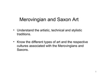 Merovingian and Saxon Art

• Understand the artistic, technical and stylistic
  traditions.

• Know the different types of art and the respective
  cultures associated with the Merovingians and
  Saxons.




                                                       5
 