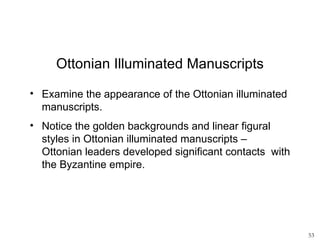 Ottonian Illuminated Manuscripts

• Examine the appearance of the Ottonian illuminated
  manuscripts.
• Notice the golden backgrounds and linear figural
  styles in Ottonian illuminated manuscripts –
  Ottonian leaders developed significant contacts with
  the Byzantine empire.




                                                         53
 