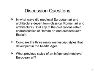 Discussion Questions
 In what ways did medieval European art and
  architecture depart from classical Roman art and
  architecture? Did any of the civilizations retain
  characteristics of Roman art and architecture?
  Explain.

 Compare the three major manuscript styles that
  developed in the Middle Ages.

 What previous styles of art influenced medieval
  European art?


                                                      58
 