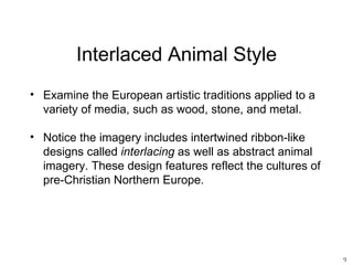 Interlaced Animal Style
• Examine the European artistic traditions applied to a
  variety of media, such as wood, stone, and metal.

• Notice the imagery includes intertwined ribbon-like
  designs called interlacing as well as abstract animal
  imagery. These design features reflect the cultures of
  pre-Christian Northern Europe.




                                                           9
 