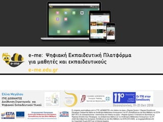 Ελίνα Μεγάλου
ΙΤΥΕ ΔΙΟΦΑΝΤΟΣ
Διεύθυνση Στρατηγικής και
Ψηφιακού Εκπαιδευτικού Υλικού
Οι υπηρεσίες αναπτύχθηκαν από το ΙΤΥΕ «ΔΙΟΦΑΝΤΟΣ» στο πλαίσιο του έργου «Ψηφιακό Σχολείο Ι: Ψηφιακή Εκπαιδευτική
Πλατφόρμα, Διαδραστικά Βιβλία και Αποθετήριο Μαθησιακών Αντικειμένων» του ΕΠ «Εκπαίδευση και Δια Βίου Μάθηση» του ΕΣΠΑ
2007-2013 και επικαιροποιούνται / επεκτείνονται στο πλαίσιο του έργου «Ψηφιακό Σχολείο ΙΙ: Επέκταση και Αξιοποίηση της
Ψηφιακής Εκπαιδευτικής Πλατφόρμας, των Διαδραστικών Βιβλίων και του Αποθετηρίου Μαθησιακών Αντικειμένων» του ΕΠ
«Ανάπτυξη Ανθρώπινου Δυναμικού, Εκπαίδευση και Δια Βίου Μάθηση» του ΕΣΠΑ 2014-2020), με συγχρηματοδότηση από
την Ευρωπαϊκή Ένωση (ΕΚΤ) και το Ελληνικό Δημόσιο.
Θεσσαλονίκη, 19-21 Οκτ 2018
e-me: Ψηφιακή Εκπαιδευτική Πλατφόρμα
για μαθητές και εκπαιδευτικούς
e-me.edu.gr
 