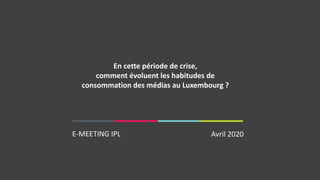 E-MEETING IPL Avril 2020
En cette période de crise,​
comment évoluent les habitudes de
consommation des médias au Luxembourg ?
 