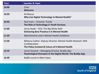 Time    Speaker & Topic
10:00   Chair
        Welcome
10:20   Ali Mousa
        Why Use Digital Technology in Mental Health?
10:40   Paul Irwin – Director, TryLife
        The Role of Technology in Youth Services
11:00   Jenny Hyatt – CEO, The Big White Wall
        Delivering Best Practice in E-Mental Health
11:30   Refreshments and e-Mental Health Exhibition

11:50   Rebecca Cotton -Deputy Director, Mental Health Network, NHS
        Confederation
        The Policy Context & Future of E-Mental Health
12:10   James Seward – Managing Director, Buddy App
        Psychological therapies in the Digital World: The Buddy App
12:30   Buffet Lunch in Main Foyer
 