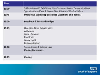 Time

13:00   E-Mental Health Exhibition, Live Computer-based Demonstrations
        Opportunity to View & Create Your E-Mental Health Videos
13:45   Interactive Workshop Session (6 Questions on 6 Tables)

15:00   Feedback & Postcard Pledges

15:15   Question Time Debate with:
        Ali Mousa
        James Seward
        Paul Irwin
        Jenny Hyatt
        Rebecca Cotton
16:00   Sarah Amani & Katrina Lake
        Closing Comments

16:15   Closing
 