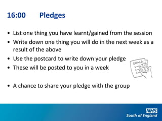 16:00       Pledges

• List one thing you have learnt/gained from the session
• Write down one thing you will do in the next week as a
  result of the above
• Use the postcard to write down your pledge
• These will be posted to you in a week

• A chance to share your pledge with the group
 