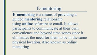 E-mentoring
E-mentoring is a means of providing a
guided mentoring relationship
using online software or email. It allows
participants to communicate at their own
convenience and beyond time zones since it
eliminates the need for them to be in the same
physical location. Also known as online
mentoring
 